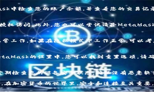 如果您遇到與MetaMask相關(guān)的問題，以下是一些檢查和解決的步驟，可以幫助您解決常見問題：

### 1. 檢查MetaMask的安裝和版本
首先，確保您已經(jīng)正確安裝了MetaMask擴展。請訪問官方網(wǎng)站（https://metamask.io）下載并安裝最新版本。安裝完成后，檢查瀏覽器右上角是否顯示MetaMask的小狐貍圖標(biāo)。確保您使用的是支持MetaMask的瀏覽器，例如 Google Chrome、Firefox 或 Brave。

### 2. 檢查網(wǎng)絡(luò)連接
MetaMask連接到區(qū)塊鏈需要穩(wěn)定的互聯(lián)網(wǎng)。請確保您的設(shè)備已連接到互聯(lián)網(wǎng)。嘗試打開其他網(wǎng)頁，確認(rèn)連接是否正常。如果您的網(wǎng)絡(luò)不穩(wěn)定，可能會導(dǎo)致MetaMask無法正常工作。

### 3. 檢查網(wǎng)絡(luò)設(shè)置
在MetaMask中，您可以選擇不同的網(wǎng)絡(luò)（如以太坊主網(wǎng)、幣安智能鏈或自定義RPC）。確保您選擇的是您希望使用的正確網(wǎng)絡(luò)，如果不確定，您可以重新切換回以太坊主網(wǎng)。

### 4. 檢查賬戶余額和交易記錄
有時候，您可能會覺得MetaMask沒有反應(yīng)，實際上是因為您的賬戶上沒有足夠的余額進行交易。請在MetaMask中檢查您的賬戶余額，并查看您的交易記錄，確認(rèn)是否有未完成的交易。

### 5. 查看權(quán)限和設(shè)置
MetaMask需要特定權(quán)限才能與網(wǎng)站交互。請在您的MetaMask設(shè)置中檢查網(wǎng)站權(quán)限，確保您所連接的網(wǎng)站被授權(quán)訪問。此外，您也可以嘗試清除MetaMask的緩存。

### 6. 解決擴展沖突
有時，其他瀏覽器擴展可能與MetaMask發(fā)生沖突。嘗試在隱私模式下打開瀏覽器，看看MetaMask是否可以正常工作。如果在隱私模式下工作正常，可以考慮逐步禁用其他擴展，尋找與MetaMask沖突的擴展。

### 7. 重置MetaMask
如果以上步驟仍然沒有解決問題，您可以考慮重置MetaMask。這會清除所有設(shè)置，但不會刪除您的賬戶。在MetaMask的設(shè)置中，您可以找到重置選項。請確保在重置之前備份您的種子短語，以防止丟失訪問權(quán)限。

### 8. 安全性檢查
最后，確保您的設(shè)備是安全的。過期的安全軟件或不安全的瀏覽器設(shè)置可能會導(dǎo)致MetaMask無法正常連接。定期檢查您的設(shè)備安全狀態(tài)，確保沒有惡意軟件干擾您的瀏覽器和MetaMask。

如果您在按照這些步驟后仍然遇到問題，考慮訪問MetaMask的官方社區(qū)或支持頁面，尋求專業(yè)的幫助和指導(dǎo)。在加密貨幣的世界里，安全和連接至關(guān)重要，確保您的MetaMask工作正常，可以讓您更好地管理您的數(shù)字資產(chǎn)！